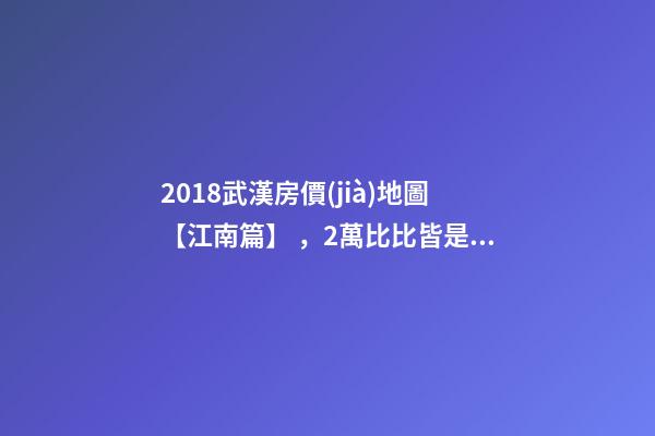 2018武漢房價(jià)地圖【江南篇】，2萬比比皆是，最高快4萬！